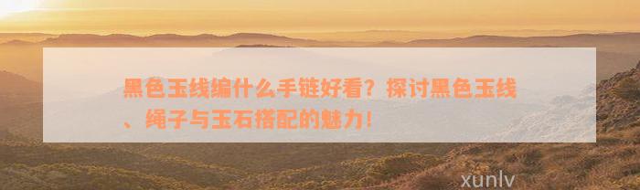 黑色玉线编什么手链好看？探讨黑色玉线、绳子与玉石搭配的魅力！