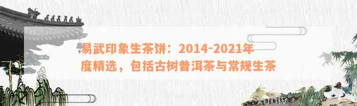 易武印象生茶饼：2014-2021年度精选，包括古树普洱茶与常规生茶