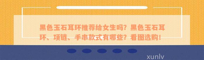 黑色玉石耳环推荐给女生吗？黑色玉石耳环、项链、手串款式有哪些？看图选购！