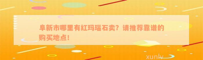 阜新市哪里有红玛瑙石卖？请推荐靠谱的购买地点！