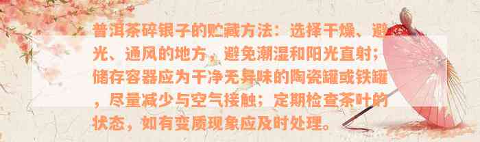 普洱茶碎银子的贮藏方法：选择干燥、避光、通风的地方，避免潮湿和阳光直射；储存容器应为干净无异味的陶瓷罐或铁罐，尽量减少与空气接触；定期检查茶叶的状态，如有变质现象应及时处理。