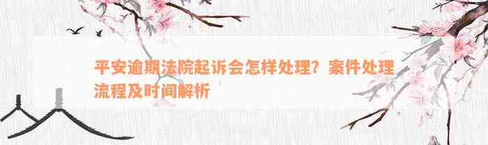 平安逾期法院起诉会怎样处理？案件处理流程及时间解析