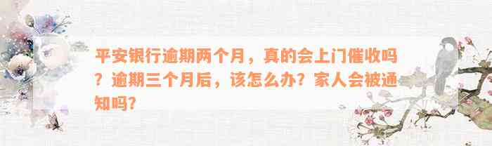 平安银行逾期两个月，真的会上门催收吗？逾期三个月后，该怎么办？家人会被通知吗？