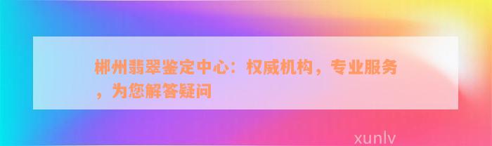 郴州翡翠鉴定中心：权威机构，专业服务，为您解答疑问