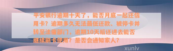 平安银行逾期十天了，能否月底一起还信用卡？逾期多久无法最低还款、被停卡并转至法催部门，逾期10天后还进去能否继续刷卡使用？是否会通知家人？