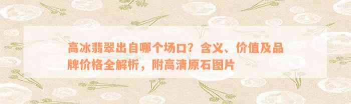 高冰翡翠出自哪个场口？含义、价值及品牌价格全解析，附高清原石图片