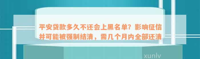 平安贷款多久不还会上黑名单？影响征信并可能被强制结清，需几个月内全部还清