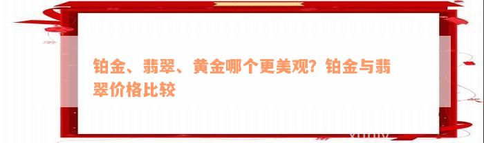 铂金、翡翠、黄金哪个更美观？铂金与翡翠价格比较