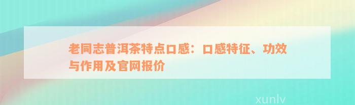 老同志普洱茶特点口感：口感特征、功效与作用及官网报价