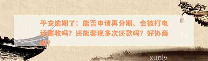 平安逾期了：能否申请再分期、会被打电话催收吗？还能套现多次还款吗？好协商吗？