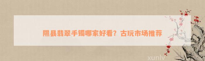 隰县翡翠手镯哪家好看？古玩市场推荐