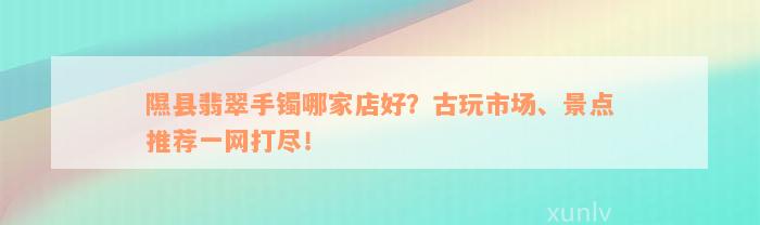 隰县翡翠手镯哪家店好？古玩市场、景点推荐一网打尽！