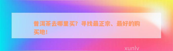 普洱茶去哪里买？寻找最正宗、最好的购买地！