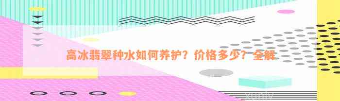 高冰翡翠种水如何养护？价格多少？全解