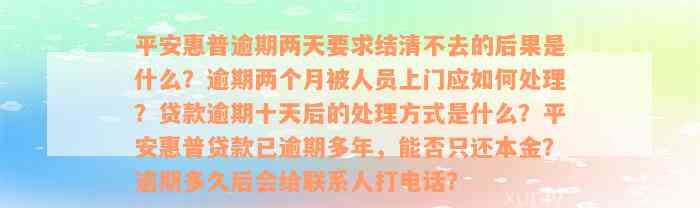 平安惠普逾期两天要求结清不去的后果是什么？逾期两个月被人员上门应如何处理？贷款逾期十天后的处理方式是什么？平安惠普贷款已逾期多年，能否只还本金？逾期多久后会给联系人打电话？