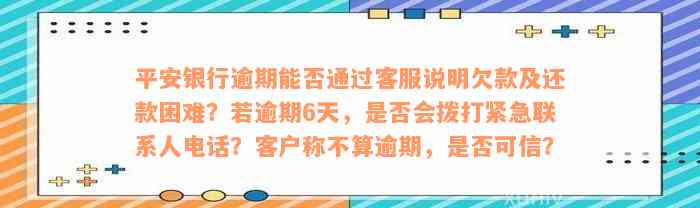 平安银行逾期能否通过客服说明欠款及还款困难？若逾期6天，是否会拨打紧急联系人电话？客户称不算逾期，是否可信？