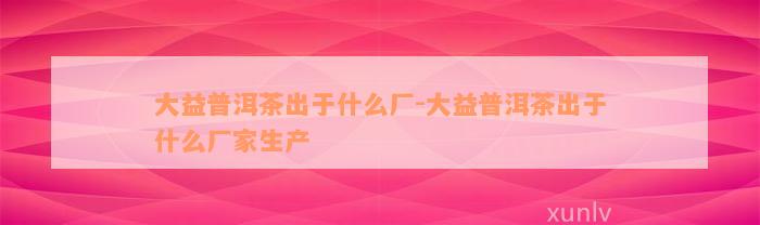 大益普洱茶出于什么厂-大益普洱茶出于什么厂家生产