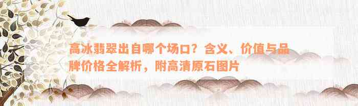 高冰翡翠出自哪个场口？含义、价值与品牌价格全解析，附高清原石图片