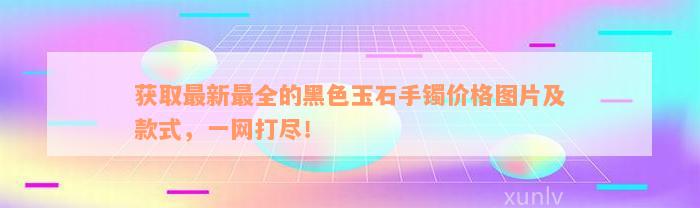 获取最新最全的黑色玉石手镯价格图片及款式，一网打尽！