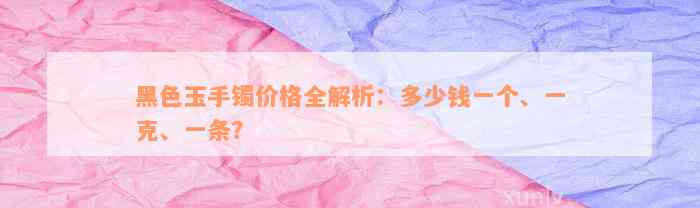 黑色玉手镯价格全解析：多少钱一个、一克、一条？