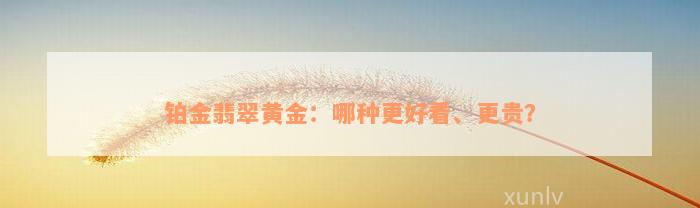 铂金翡翠黄金：哪种更好看、更贵？