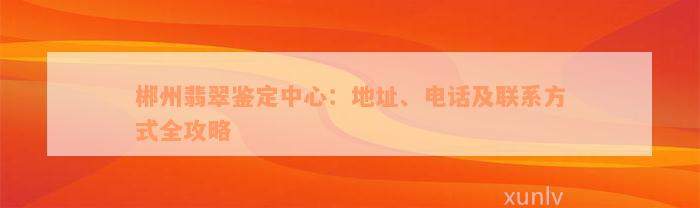 郴州翡翠鉴定中心：地址、电话及联系方式全攻略