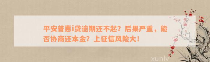 平安普惠i贷逾期还不起？后果严重，能否协商还本金？上征信风险大！