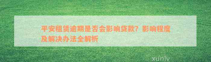 平安租赁逾期是否会影响贷款？影响程度及解决办法全解析