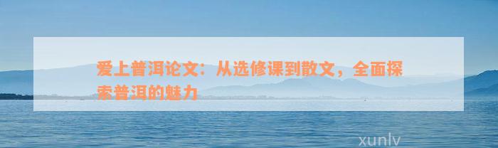 爱上普洱论文：从选修课到散文，全面探索普洱的魅力