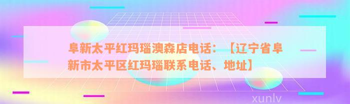 阜新太平红玛瑙澳森店电话：【辽宁省阜新市太平区红玛瑙联系电话、地址】