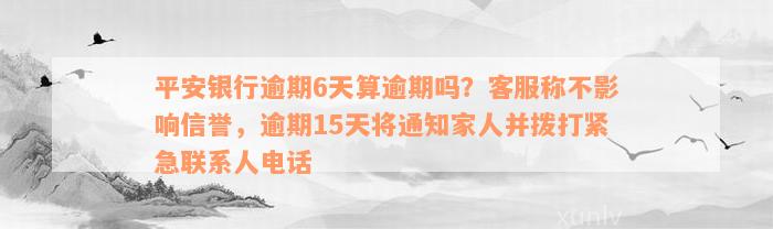 平安银行逾期6天算逾期吗？客服称不影响信誉，逾期15天将通知家人并拨打紧急联系人电话