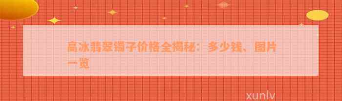 高冰翡翠镯子价格全揭秘：多少钱、图片一览