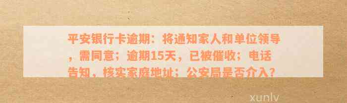 平安银行卡逾期：将通知家人和单位领导，需同意；逾期15天，已被催收；电话告知，核实家庭地址；公安局是否介入？