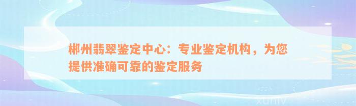 郴州翡翠鉴定中心：专业鉴定机构，为您提供准确可靠的鉴定服务