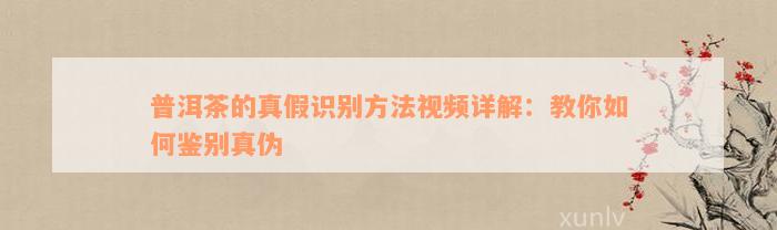 普洱茶的真假识别方法视频详解：教你如何鉴别真伪