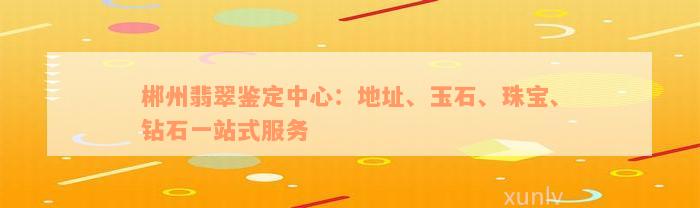 郴州翡翠鉴定中心：地址、玉石、珠宝、钻石一站式服务