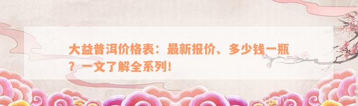 大益普洱价格表：最新报价、多少钱一瓶？一文了解全系列！