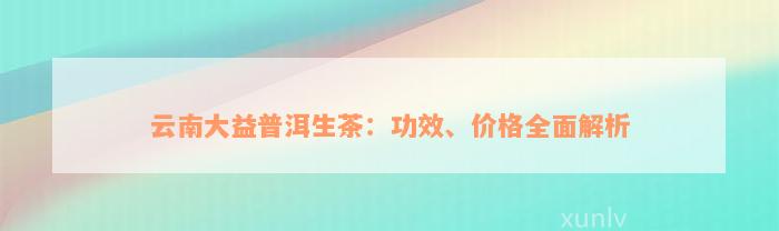 云南大益普洱生茶：功效、价格全面解析