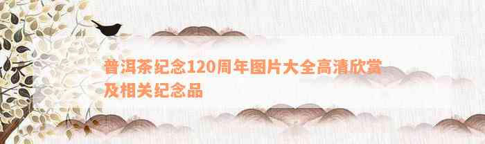 普洱茶纪念120周年图片大全高清欣赏及相关纪念品