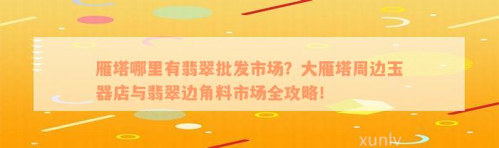 雁塔哪里有翡翠批发市场？大雁塔周边玉器店与翡翠边角料市场全攻略！