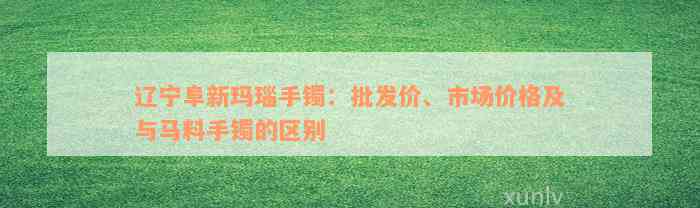 辽宁阜新玛瑙手镯：批发价、市场价格及与马料手镯的区别