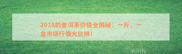 2018的普洱茶价格全揭秘：一斤、一盒市场行情大比拼！