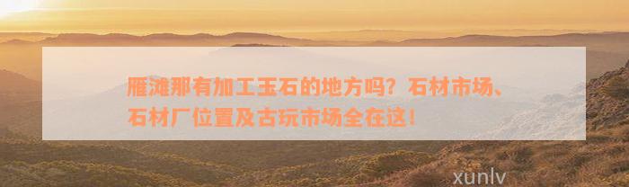 雁滩那有加工玉石的地方吗？石材市场、石材厂位置及古玩市场全在这！