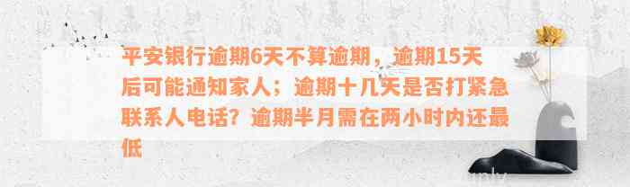 平安银行逾期6天不算逾期，逾期15天后可能通知家人；逾期十几天是否打紧急联系人电话？逾期半月需在两小时内还最低