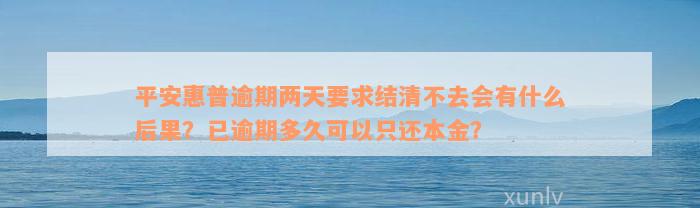 平安惠普逾期两天要求结清不去会有什么后果？已逾期多久可以只还本金？