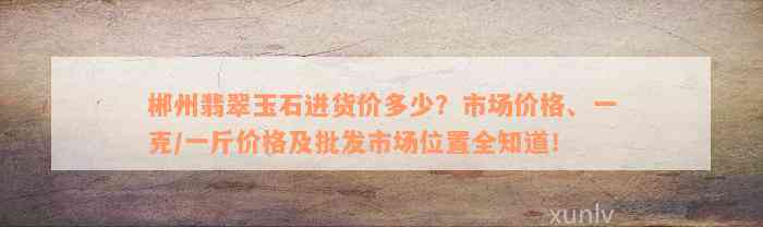 郴州翡翠玉石进货价多少？市场价格、一克/一斤价格及批发市场位置全知道！