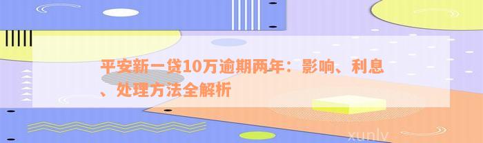 平安新一贷10万逾期两年：影响、利息、处理方法全解析