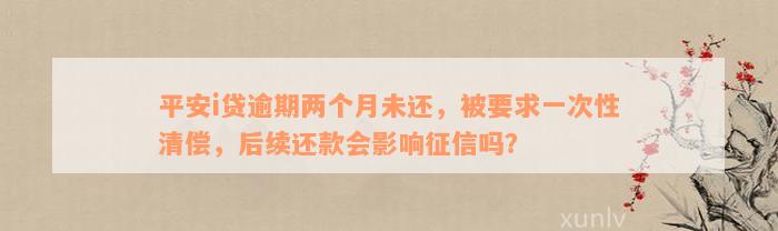 平安i贷逾期两个月未还，被要求一次性清偿，后续还款会影响征信吗？