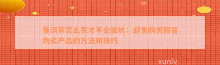 普洱茶怎么买才不会被坑：避免购买假冒伪劣产品的方法和技巧