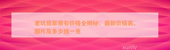 老坑翡翠原石价格全揭秘：最新价格表、图片及多少钱一克